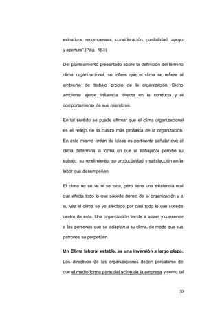 estructura, recompensas, consideración, cordialidad, apoyo 
70 
y apertura”.(Pág. 183) 
Del planteamiento presentado sobre la definición del término 
clima organizacional, se infiere que el clima se refiere al 
ambiente de trabajo propio de la organización. Dicho 
ambiente ejerce influencia directa en la conducta y el 
comportamiento de sus miembros. 
En tal sentido se puede afirmar que el clima organizacional 
es el reflejo de la cultura más profunda de la organización. 
En este mismo orden de ideas es pertinente señalar que el 
clima determina la forma en que el trabajador percibe su 
trabajo, su rendimiento, su productividad y satisfacción en la 
labor que desempeñan. 
El clima no se ve ni se toca, pero tiene una existencia real 
que afecta todo lo que sucede dentro de la organización y a 
su vez el clima se ve afectado por casi todo lo que sucede 
dentro de esta. Una organización tiende a atraer y conservar 
a las personas que se adaptan a su clima, de modo que sus 
patrones se perpetúen. 
Un Clima laboral estable, es una inversión a largo plazo. 
Los directivos de las organizaciones deben percatarse de 
que el medio forma parte del activo de la empresa y como tal 
 
