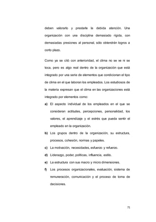 deben valorarlo y prestarle la debida atención. Una 
organización con una disciplina demasiado rígida, con 
demasiadas presiones al personal, sólo obtendrán logros a 
71 
corto plazo. 
Como ya se citó con anterioridad, el clima no se ve ni se 
toca, pero es algo real dentro de la organización que está 
integrado por una serie de elementos que condicionan el tipo 
de clima en el que laboran los empleados. Los estudiosos de 
la materia expresan que el clima en las organizaciones está 
integrado por elementos como: 
a) El aspecto individual de los empleados en el que se 
consideran actitudes, percepciones, personalidad, los 
valores, el aprendizaje y el estrés que pueda sentir el 
empleado en la organización. 
b) Los grupos dentro de la organización, su estructura, 
procesos, cohesión, normas y papeles. 
c) La motivación, necesidades, esfuerzo y refuerzo. 
d) Liderazgo, poder, políticas, influencia, estilo. 
e) La estructura con sus macro y micro dimensiones. 
f) Los procesos organizacionales, evaluación, sistema de 
remuneración, comunicación y el proceso de toma de 
decisiones. 
 