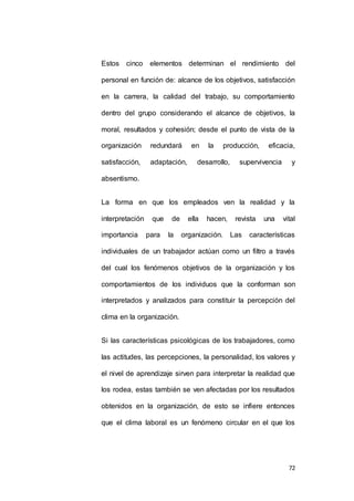 Estos cinco elementos determinan el rendimiento del 
personal en función de: alcance de los objetivos, satisfacción 
en la carrera, la calidad del trabajo, su comportamiento 
dentro del grupo considerando el alcance de objetivos, la 
moral, resultados y cohesión; desde el punto de vista de la 
organización redundará en la producción, eficacia, 
satisfacción, adaptación, desarrollo, supervivencia y 
72 
absentismo. 
La forma en que los empleados ven la realidad y la 
interpretación que de ella hacen, revista una vital 
importancia para la organización. Las características 
individuales de un trabajador actúan como un filtro a través 
del cual los fenómenos objetivos de la organización y los 
comportamientos de los individuos que la conforman son 
interpretados y analizados para constituir la percepción del 
clima en la organización. 
Si las características psicológicas de los trabajadores, como 
las actitudes, las percepciones, la personalidad, los valores y 
el nivel de aprendizaje sirven para interpretar la realidad que 
los rodea, estas también se ven afectadas por los resultados 
obtenidos en la organización, de esto se infiere entonces 
que el clima laboral es un fenómeno circular en el que los 
 