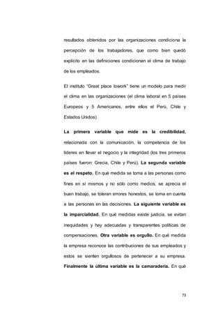 resultados obtenidos por las organizaciones condiciona la 
percepción de los trabajadores, que como bien quedó 
explícito en las definiciones condicionan el clima de trabajo 
73 
de los empleados. 
El instituto “Great place towork” tiene un modelo para medir 
el clima en las organizaciones (el clima laboral en 5 países 
Europeos y 5 Americanos, entre ellos el Perú, Chile y 
Estados Unidos). 
La primera variable que mide es la credibilidad, 
relacionada con la comunicación, la competencia de los 
líderes en llevar el negocio y la integridad (los tres primeros 
países fueron: Grecia, Chile y Perú). La segunda variable 
es el respeto. En qué medida se toma a las personas como 
fines en sí mismos y no sólo como medios, se aprecia el 
buen trabajo, se toleran errores honestos, se toma en cuenta 
a las personas en las decisiones. La siguiente variable es 
la imparcialidad. En qué medidas existe justicia, se evitan 
inequidades y hay adecuadas y transparentes políticas de 
compensaciones. Otra variable es orgullo. En qué medida 
la empresa reconoce las contribuciones de sus empleados y 
estos se sienten orgullosos de pertenecer a su empresa. 
Finalmente la última variable es la camaradería. En qué 
 