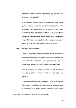 medida se celebran eventos especiales y hay una sensación 
74 
de familia y camaradería2. 
Si la empresa quiere elevar su rentabilidad tratando de 
generar mejoras pasajeras de clima manipulando a los 
empleados, no tendrá éxito en el mediano plazo. Para 
cambiar el clima en forma duradera se requiere de un 
cambio de cultura donde las personas sean importantes 
y no solo lo sean los resultados. Se descubrió que cuando 
mejora el 1% el clima, los ingresos crecen en un 2%. 
2.2.1.5.3 Eficacia Organizacional: 
Como se ha podido entender el clima laboral determina el 
comportamiento de los empleados en una organización; este 
comportamiento determina la productividad de la 
organización a través de conductas eficientes y eficaces. 
Toda la organización debe considerar lo que implica la 
eficiencia y eficacia dentro de ella a fin de lograr sus 
objetivos. 
La eficiencia definida por Chiavenato (1994) es la relación 
entre costos y beneficios, de modo que está enfocada hacia 
la búsqueda de la mejor manera como las cosas deben 
2 David Fishman, Diario El Comercio, (Mirada al clima laboral) pág. B4. 
 
