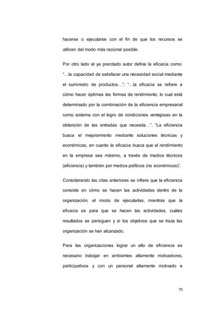 hacerse o ejecutarse con el fin de que los recursos se 
75 
utilicen del modo más racional posible. 
Por otro lado el ya precitado autor define la eficacia como: 
“…la capacidad de satisfacer una necesidad social mediante 
el suministro de productos…”; “…la eficacia se refiere a 
cómo hacer óptimas las formas de rendimiento, lo cual está 
determinado por la combinación de la eficiencia empresarial 
como sistema con el logro de condiciones ventajosas en la 
obtención de las entradas que necesita…”. “La eficiencia 
busca el mejoramiento mediante soluciones técnicas y 
económicas, en cuanto la eficacia busca que el rendimiento 
en la empresa sea máximo, a través de medios técnicos 
(eficiencia) y también por medios políticos (no económicos)”. 
Considerando las citas anteriores se infiere que la eficiencia 
consiste en cómo se hacen las actividades dentro de la 
organización, el modo de ejecutarlas, mientras que la 
eficacia es para que se hacen las actividades, cuáles 
resultados se persiguen y si los objetivos que se traza las 
organización se han alcanzado. 
Para las organizaciones lograr un alto de eficiencia es 
necesario trabajar en ambientes altamente motivadores, 
participativos y con un personal altamente motivado e 
 