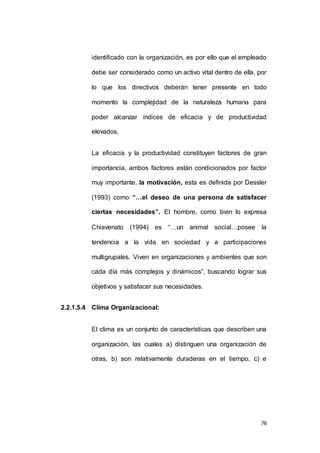 identificado con la organización, es por ello que el empleado 
debe ser considerado como un activo vital dentro de ella, por 
lo que los directivos deberán tener presente en todo 
momento la complejidad de la naturaleza humana para 
poder alcanzar índices de eficacia y de productividad 
76 
elevados. 
La eficacia y la productividad constituyen factores de gran 
importancia, ambos factores están condicionados por factor 
muy importante, la motivación, esta es definida por Dessler 
(1993) como “…el deseo de una persona de satisfacer 
ciertas necesidades”. El hombre, como bien lo expresa 
Chiavenato (1994) es “…un animal social…posee la 
tendencia a la vida en sociedad y a participaciones 
multigrupales. Viven en organizaciones y ambientes que son 
cada día más complejos y dinámicos”, buscando lograr sus 
objetivos y satisfacer sus necesidades. 
2.2.1.5.4 Clima Organizacional: 
El clima es un conjunto de características que describen una 
organización, las cuales a) distinguen una organización de 
otras, b) son relativamente duraderas en el tiempo, c) e 
 