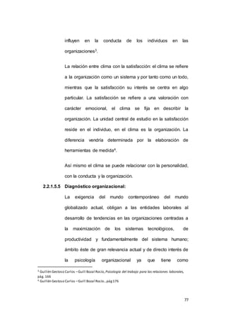 influyen en la conducta de los individuos en las 
77 
organizaciones3. 
La relación entre clima con la satisfacción: el clima se refiere 
a la organización como un sistema y por tanto como un todo, 
mientras que la satisfacción su interés se centra en algo 
particular. La satisfacción se refiere a una valoración con 
carácter emocional, el clima se fija en describir la 
organización. La unidad central de estudio en la satisfacción 
reside en el individuo, en el clima es la organización. La 
diferencia vendría determinada por la elaboración de 
herramientas de medida4. 
Así mismo el clima se puede relacionar con la personalidad, 
con la conducta y la organización. 
2.2.1.5.5 Diagnóstico organizacional: 
La exigencia del mundo contemporáneo del mundo 
globalizado actual, obligan a las entidades laborales al 
desarrollo de tendencias en las organizaciones centradas a 
la maximización de los sistemas tecnológicos, de 
productividad y fundamentalmente del sistema humano; 
ámbito éste de gran relevancia actual y de directo interés de 
la psicología organizacional ya que tiene como 
3 Guillén Gestoso Carlos – Guill Bozal Rocío, Psicología del trabajo para las relaciones laborales, 
pág. 166 
4 Guillén Gestoso Carlos – Guill Bozal Rocío…pág 176 
 