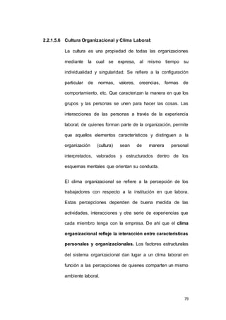 79 
2.2.1.5.6 Cultura Organizacional y Clima Laboral: 
La cultura es una propiedad de todas las organizaciones 
mediante la cual se expresa, al mismo tiempo su 
individualidad y singularidad. Se refiere a la configuración 
particular de normas, valores, creencias, formas de 
comportamiento, etc. Que caracterizan la manera en que los 
grupos y las personas se unen para hacer las cosas. Las 
interacciones de las personas a través de la experiencia 
laboral, de quienes forman parte de la organización, permite 
que aquellos elementos característicos y distinguen a la 
organización (cultura) sean de manera personal 
interpretados, valorados y estructurados dentro de los 
esquemas mentales que orientan su conducta. 
El clima organizacional se refiere a la percepción de los 
trabajadores con respecto a la institución en que labora. 
Estas percepciones dependen de buena medida de las 
actividades, interacciones y otra serie de experiencias que 
cada miembro tenga con la empresa. De ahí que el clima 
organizacional refleje la interacción entre características 
personales y organizacionales. Los factores estructurales 
del sistema organizacional dan lugar a un clima laboral en 
función a las percepciones de quienes comparten un mismo 
ambiente laboral. 
 