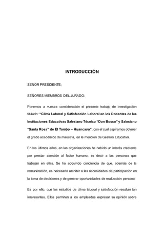 8 
INTRODUCCIÓN 
SEÑOR PRESIDENTE; 
SEÑORES MIEMBROS DEL JURADO: 
Ponemos a vuestra consideración el presente trabajo de investigación 
titulado: “Clima Laboral y Satisfacción Laboral en los Docentes de las 
Instituciones Educativas Salesiano Técnico “Don Bosco” y Salesiano 
“Santa Rosa” de El Tambo – Huancayo”, con el cual aspiramos obtener 
el grado académico de maestría, en la mención de Gestión Educativa. 
En los últimos años, en las organizaciones ha habido un interés creciente 
por prestar atención al factor humano, es decir a las personas que 
trabajan en ellas. Se ha adquirido conciencia de que, además de la 
remuneración, es necesario atender a las necesidades de participación en 
la toma de decisiones y de generar oportunidades de realización personal 
Es por ello, que los estudios de clima laboral y satisfacción resultan tan 
interesantes. Ellos permiten a los empleados expresar su opinión sobre 
 