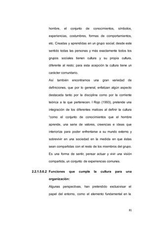 hombre, el conjunto de conocimientos, símbolos, 
experiencias, costumbres, formas de comportamientos, 
etc. Creadas y aprendidas en un grupo social; desde este 
sentido todas las personas y más exactamente todos los 
grupos sociales tienen cultura y su propia cultura, 
diferente al resto; para esta acepción la cultura tiene un 
81 
carácter comunitario. 
Así también encontramos una gran variedad de 
definiciones, que por lo general, enfatizan algún aspecto 
destacada tanto por la disciplina como por la corriente 
teórica a la que pertenecen. I Rojo (1993), pretende una 
integración de los diferentes matices al definir la cultura 
“como el conjunto de conocimientos que el hombre 
aprende, una serie de valores, creencias e ideas que 
interioriza para poder enfrentarse a su mundo externo y 
sobrevivir en una sociedad en la medida en que éstas 
sean compartidas con el resto de los miembros del grupo. 
Es una forma de sentir, pensar actuar y vivir una visión 
compartida, un conjunto de experiencias comunes. 
2.2.1.5.6.2 Funciones que cumple la cultura para una 
organización: 
Algunas perspectivas, han pretendido exclusivisar el 
papel del entorno, como el elemento fundamental en la 
 