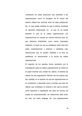 constitución de estas posiciones que entienden a las 
organizaciones como un resultado de la acción del 
entorno cultural sea nacional, local, de clase profesional, 
etc.; lo que resulta evidente es que el entorno constituye 
un elemento fundamental, sin el que no se puede 
entender lo que es la cultura organizacional. Las 
organizaciones se mueven en un/unos entorno/s que, sin 
que debamos entenderlas como meras respuestas 
adaptivas, lo cierto es que se establecen entre esos dos 
polos, (organizaciones y entornos o contextos) unas 
interacciones que no pueden olvidarse a la hora de 
estableces un acercamiento a la noción de cultura 
82 
organizacional. 
El segundo de los grandes temas aportados por la 
investigación sobre la cultura organizacional, se centra en 
el papel esencial que cumple los valores, el sistema de 
valores de una organización. Muchos son los autores que 
han insistido en el aspecto de que las organizaciones en 
su constitución y desarrollo crean y asimilan una serie de 
valores que constituyen un sistema y del cual se derivan 
como expresión o significante una serie de normas, de 
pautas de comportamientos, de instituciones tales como 
los ritos, los mitos, lenguaje, etc. Las organizaciones 
 