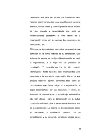 desarrollan una serie de valores que interiorizan hasta 
hacerlos casi inconscientes y que constituyen el elemento 
esencial, de los cuales y como expresión de los mismos 
se van creando y desarrollando esa serie de 
manifestaciones constituyes la vida interna de la 
organización como son las normas, las costumbres, las 
83 
instituciones, etc. 
El tercero de los materiales esenciales para construir una 
definición es la forma histórica de su constitución. Este 
sistema de valores se configura históricamente, es decir 
la organización, a lo largo de sus procesos de 
constitución. Y consolidación los ha ido creando, 
interiorizando hasta hacerlos casi inconscientes pero 
esenciales a la vida de la organización. Dentro de ese 
proceso histórico, algunos elementos tales como las 
circunstancias que dieron origen a la organización, el 
papel desempeñado por sus fundadores y lideres, los 
sistemas de comunicación y aprendizaje establecidos, 
etc. Son claves para la comprensión de la cultura 
corporativa así como para la valoración de la misma vida 
de la organización. La historia de la organización desde 
su nacimiento y constitución pasando por su 
consolidación y su desarrollo constituyen piezas claves 
 
