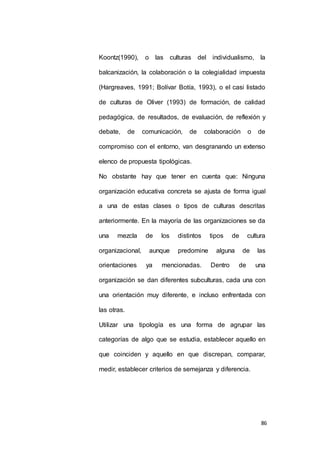 Koontz(1990), o las culturas del individualismo, la 
balcanización, la colaboración o la colegialidad impuesta 
(Hargreaves, 1991; Bolívar Botía, 1993), o el casi listado 
de culturas de Oliver (1993) de formación, de calidad 
pedagógica, de resultados, de evaluación, de reflexión y 
debate, de comunicación, de colaboración o de 
compromiso con el entorno, van desgranando un extenso 
86 
elenco de propuesta tipológicas. 
No obstante hay que tener en cuenta que: Ninguna 
organización educativa concreta se ajusta de forma igual 
a una de estas clases o tipos de culturas descritas 
anteriormente. En la mayoría de las organizaciones se da 
una mezcla de los distintos tipos de cultura 
organizacional, aunque predomine alguna de las 
orientaciones ya mencionadas. Dentro de una 
organización se dan diferentes subculturas, cada una con 
una orientación muy diferente, e incluso enfrentada con 
las otras. 
Utilizar una tipología es una forma de agrupar las 
categorías de algo que se estudia, establecer aquello en 
que coinciden y aquello en que discrepan, comparar, 
medir, establecer criterios de semejanza y diferencia. 
 