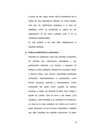 A pesar de ello, sigue siendo últil la presentación de la 
cultura de una organización utilizado, en cierta medida, 
este tipo de clasificación tipológica a la hora de 
establecer cómo se caracteriza la cultura de una 
organización, no de forma acabada, pero sí en su 
87 
orientación fundamentales. 
En este sentido, y con este afán, establecemos la 
siguiente tipología: 
a) Cultura colaborativa o corporativa: 
Entienden la enseñanza como una actividad compartida. 
Se fomenta una colaboración espontánea y una 
participación voluntaria. Los tiempos y espacios de 
trabajo no están prefijados. Sentido de comunidad: apoyo 
y relación mutua, auto revisión, aprendizaje profesional 
compartido. Interdependencia y coordinación, como 
formas asumidas personal y colectivamente. Visión 
compartida del centro como conjunto de valores, 
procesos y metas. Se entiende el cetro como unidad y 
agente de cambio. Gira en torno a las tareas y los 
resultados. Está orientada a la resolución de problemas. 
La meta es la tarea realizada, los medios son reunir la 
gente adecuada con los recursos apropiados y dejarles 
que ellos resuelvan las distintas situaciones. El poder 
 