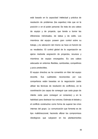 está basado en la capacidad intelectual y práctica de 
resolución de problemas (los expertos) más que en la 
posición o en el poder personal. Se trata de una cultura 
de equipo y de proyecto, que tiende a borrar las 
diferencias individuales, de status y de estilo. Los 
miembros del equipo poseen gran control sobre su 
trabajo, y la valoración del mismo se hace en función de 
os resultados. El control global de la organización se 
ejerce mediante asignación de proyectos, recursos y 
miembros de equipo encargados. Es una cultura 
adecuada en entornos flexibles, cambiantes, competitivos 
88 
y poco predecibles. 
El equipo directivo se ha convertido en líder del equipo 
docente. Sus cualidades reconocidas por sus 
compañeros están basadas en la negociación (sabe 
utilizar las técnicas de resolución de conflictos), en la 
coordinación (es capaz de conseguir que cada grupo de 
interés ceda para conseguir un consenso) y en la 
habilidad para deshacer los rumores. Estimula el debate y 
el conflicto constructivo como forma de superar las crisis 
internas del grupo. La comunicación que fomenta es de 
tipo multidireccional, haciendo aflorar los compromisos 
ideológicos que subyacen en los planteamientos 
 