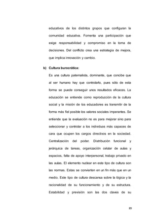 educativos de los distintos grupos que configuran la 
comunidad educativa. Fomenta una participación que 
exige responsabilidad y compromiso en la toma de 
decisiones. Del conflicto crea una estrategia de mejora, 
89 
que implica innovación y cambio. 
b) Cultura burocrática: 
Es una cultura paternalista, dominante, que concibe que 
al ser humano hay que controlarlo, pues sólo de esta 
forma se puede conseguir unos resultados eficaces. La 
educación se entiende como reproducción de la cultura 
social y la misión de los educadores es transmitir de la 
forma más fiel posible los valores sociales imperantes. Se 
entiende que la evaluación no es para mejorar sino para 
seleccionar y controlar a los individuos más capaces de 
cara que ocupen los cargos directivos en la sociedad. 
Centralización del poder. Distribución funcional y 
jerárquica de tareas, organización celular de aulas y 
espacios, falta de apoyo interpersonal, trabajo privado en 
las aulas. El elemento nuclear en este tipo de cultura son 
las normas. Estas se convierten en un fin más que en un 
medio. Este tipo de cultura descansa sobre la lógica y la 
racionalidad de su funcionamiento y de su estructura. 
Estabilidad y previsión son las dos claves de su 
 
