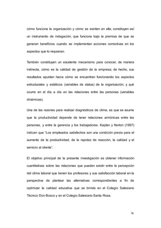 cómo funciona la organización y cómo se sienten en ella; constituyen así 
un instrumento de indagación, que funciona bajo la premisa de que se 
generan beneficios cuando se implementan acciones correctivas en los 
9 
aspectos que lo requieran. 
También constituyen un excelente mecanismo para conocer, de manera 
indirecta, cómo es la calidad de gestión de la empresa; de hecho, sus 
resultados apuntan hacia cómo se encuentran funcionando los aspectos 
estructurales y estáticos (variables de status) de la organización, y qué 
ocurre en el día a día en las relaciones entre las personas (variables 
dinámicas). 
Una de las razones para realizar diagnósticos de clima, es que se asume 
que la productividad depende de tener relaciones armónicas entre las 
personas, y entre la gerencia y los trabajadores. Kaplan y Norton (1997) 
indican que “Los empleados satisfechos son una condición previa para el 
aumento de la productividad, de la rapidez de reacción, la calidad y el 
servicio al cliente”. 
El objetivo principal de la presente investigación es obtener información 
cuantitativas sobre las relaciones que pueden existir entre la percepción 
del clima laboral que tienen los profesores y sus satisfacción laboral en la 
perspectiva de plantear las alternativas correspondientes a fin de 
optimizar la calidad educativa que se brinda en el Colegio Salesiano 
Técnico Don Bosco y en el Colegio Salesiano Santa Rosa. 
ix 
 