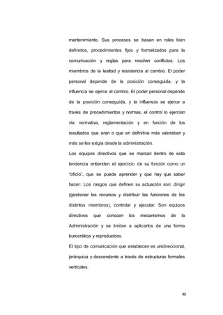 mantenimiento. Sus procesos se basan en roles bien 
definidos, procedimientos fijos y formalizados para la 
comunicación y reglas para resolver conflictos. Los 
miembros de la lealtad y resistencia al cambio. El poder 
personal depende de la posición conseguida, y la 
influencia se ejerce al cambio. El poder personal depende 
de la posición conseguida, y la influencia se ejerce a 
través de procedimientos y normas, el control lo ejercían 
vía normativa, reglamentación y en función de los 
resultados que eran o que en definitiva más valoraban y 
90 
más se les exigía desde la administración. 
Los equipos directivos que se marcan dentro de esta 
tendencia entienden el ejercicio de su función como un 
“oficio”, que se puede aprender y que hay que saber 
hacer: Los rasgos que definen su actuación son: dirigir 
(gestionar los recursos y distribuir las funciones de los 
distintos miembros), controlar y ejecutar. Son equipos 
directivos que conocen los mecanismos de la 
Administración y se limitan a aplicarlos de una forma 
burocrática y reproductora. 
El tipo de comunicación que establecen es unidireccional, 
jerárquica y descendente a través de estructuras formales 
verticales. 
 