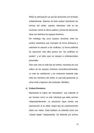 Inhibe la participación ya que las decisiones son tomadas 
unilateralmente. Quienes de facto acaban decidiendo las 
normas del centro, quienes intervienen más en las 
reuniones, tienen la última palabra y tomas las decisiones 
91 
clave son definitiva los equipos directivos. 
Sin embargo hay poco equipos directivos entre los 
centros estudiados que impongan de forma jerárquica y 
autoritaria la solución a los conflictos. La forma preferida 
de reaccionar ante ellos parece ser: “los conflictos no 
existen”, y en todo caso se reducen a enfrentamientos 
personales. 
Todo esto crea en este tipo de centros, marcados por una 
cultura de los equipos directivos burocrática-eficientista, 
un nivel de satisfacción y de motivación bastante bajo 
entre los miembros del centro, lo cual está generando un 
clima irreal y regresivo (de conductas infantiles). 
c) Cultura Permisiva: 
Representa la cultura del “laissezfaire”, que entiende al 
ser humano como un ente individual que debe caminar 
independientemente. La educación sigue siendo una 
reproducción al no haber ningún tipo de cuestionamiento 
sobre sus metas. Cada profesor se entiende como una 
“unidad celular” independiente. Se defiende por encima 
 