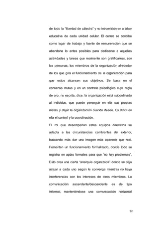 de todo la “libertad de cátedra” y no intromisión en a labor 
educativa de cada unidad celular. El centro se concibe 
como lugar de trabajo y fuente de remuneración que se 
abandona lo antes posibles para dedicarse a aquellas 
actividades y tareas que realmente son gratificantes, son 
las personas, los miembros de la organización alrededor 
de los que gira el funcionamiento de la organización para 
que estos alcancen sus objetivos. Se basa en el 
consenso mutuo y en un contrato psicológico cuya regla 
de oro, no escrita, dice: la organización está subordinada 
al individuo, que puede perseguir en ella sus propias 
metas y dejar la organización cuando desee. Es difícil en 
92 
ella el control y la coordinación. 
El rol que desempeñan estos equipos directivos se 
adapta a las circunstancias cambiantes del exterior, 
buscando más dar una imagen más aparente que real. 
Fomentan un funcionamiento formalizado, donde todo se 
registra en aptas formales para que “no hay problemas”. 
Esto crea una cierta “anarquía organizada” donde se deja 
actuar a cada uno según le convenga mientras no haya 
interferencias con los intereses de otros miembros. La 
comunicación ascendente/descendente es de tipo 
informal, manteniéndose una comunicación horizontal 
 