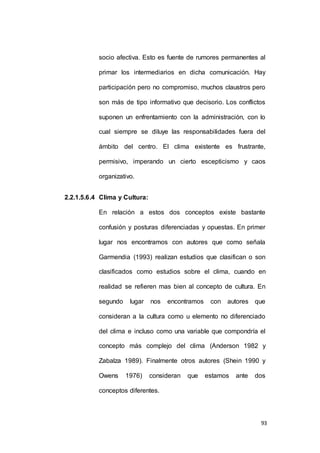 socio afectiva. Esto es fuente de rumores permanentes al 
primar los intermediarios en dicha comunicación. Hay 
participación pero no compromiso, muchos claustros pero 
son más de tipo informativo que decisorio. Los conflictos 
suponen un enfrentamiento con la administración, con lo 
cual siempre se diluye las responsabilidades fuera del 
ámbito del centro. El clima existente es frustrante, 
permisivo, imperando un cierto escepticismo y caos 
93 
organizativo. 
2.2.1.5.6.4 Clima y Cultura: 
En relación a estos dos conceptos existe bastante 
confusión y posturas diferenciadas y opuestas. En primer 
lugar nos encontramos con autores que como señala 
Garmendia (1993) realizan estudios que clasifican o son 
clasificados como estudios sobre el clima, cuando en 
realidad se refieren mas bien al concepto de cultura. En 
segundo lugar nos encontramos con autores que 
consideran a la cultura como u elemento no diferenciado 
del clima e incluso como una variable que compondría el 
concepto más complejo del clima (Anderson 1982 y 
Zabalza 1989). Finalmente otros autores (Shein 1990 y 
Owens 1976) consideran que estamos ante dos 
conceptos diferentes. 
 