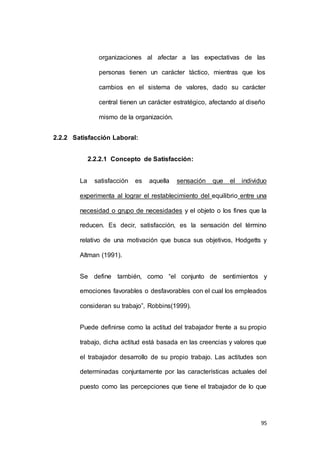 organizaciones al afectar a las expectativas de las 
personas tienen un carácter táctico, mientras que los 
cambios en el sistema de valores, dado su carácter 
central tienen un carácter estratégico, afectando al diseño 
95 
mismo de la organización. 
2.2.2 Satisfacción Laboral: 
2.2.2.1 Concepto de Satisfacción: 
La satisfacción es aquella sensación que el individuo 
experimenta al lograr el restablecimiento del equilibrio entre una 
necesidad o grupo de necesidades y el objeto o los fines que la 
reducen. Es decir, satisfacción, es la sensación del término 
relativo de una motivación que busca sus objetivos, Hodgetts y 
Altman (1991). 
Se define también, como “el conjunto de sentimientos y 
emociones favorables o desfavorables con el cual los empleados 
consideran su trabajo”, Robbins(1999). 
Puede definirse como la actitud del trabajador frente a su propio 
trabajo, dicha actitud está basada en las creencias y valores que 
el trabajador desarrollo de su propio trabajo. Las actitudes son 
determinadas conjuntamente por las características actuales del 
puesto como las percepciones que tiene el trabajador de lo que 
 