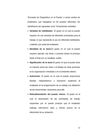 “Encuesta de Diagnóstico en el Puesto” a varios cientos de 
empleados que trabajaban en 62 puestos diferentes. Se 
97 
identificaron las siguientes cinco “dimensiones centrales”: 
 Variedad de habilidades: El grado en el cual un puesto 
requiere de una variedad de diferentes actividades para el 
trabajo, lo que representa el uso de diferentes habilidades 
y talentos por parte del empleado. 
 Identidad de la tarea:El grado en el cual el puesto 
requiere ejecutar una tarea o proceso desde el principio 
hasta el final con un resultado visible. 
 Significación de la tarea:El grado en que el puesto tiene 
un impacto sobre las vidas o el trabajo de otras personas 
en la organización inmediata o en el ambiente externo. 
 Autonomía: El grado en el cual el puesto proporciona 
libertad, independencia y discreción sustancial al 
empleado en la programación de su trabajo y la utilización 
de las herramientas necesarias para ello. 
 Retroalimentación del puesto mismo: El grado en el 
cual el desempeño de las actividades de trabajo 
requeridas por el puesto produce que el empleado 
obtenga información clara y directa acerca de la 
efectividad de su actuación. 
 