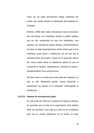 Cada una de estas dimensiones incluye contenidos del 
puesto que pueden afectar la satisfacción del empleado en 
98 
el trabajo. 
Robbins (1998) junta estas dimensiones bajo el enunciado 
reto del trabajo. Los empleados tienden a preferir trabajos 
que les den oportunidad de usar sus habilidades, que 
ofrezcan una variedad de tareas, libertad y retroalimentación 
de cómo se están desempeñando, de tal manera que un reto 
moderado causa placer y satisfacción. Es por eso que el 
enriquecimiento del puesto a través de la expansión vertical 
del mismo puede elevar la satisfacción laboral ya que se 
incrementa la libertad, independencia, variedad de tareas y 
retroalimentación de su propia acción. 
Se debe tomar en cuenta que el reto debe ser moderado, ya 
que un reto demasiado grande crearía frustración y 
sensaciones de fracaso en el empleado, disminuyendo la 
satisfacción. 
2.2.2.2.2 Sistema de recompensas justas: 
En este punto nos referimos al sistema de salarios y políticas 
de ascensos que se tiene en la organización. Este sistema 
debe ser percibido como justo por parte de los empleados 
para que se sientan satisfechos con el mismo, no debe 
 