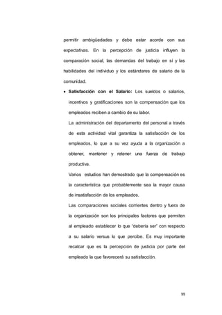 permitir ambigüedades y debe estar acorde con sus 
expectativas. En la percepción de justicia influyen la 
comparación social, las demandas del trabajo en sí y las 
habilidades del individuo y los estándares de salario de la 
99 
comunidad. 
 Satisfacción con el Salario: Los sueldos o salarios, 
incentivos y gratificaciones son la compensación que los 
empleados reciben a cambio de su labor. 
La administración del departamento del personal a través 
de esta actividad vital garantiza la satisfacción de los 
empleados, lo que a su vez ayuda a la organización a 
obtener, mantener y retener una fuerza de trabajo 
productiva. 
Varios estudios han demostrado que la compensación es 
la característica que probablemente sea la mayor causa 
de insatisfacción de los empleados. 
Las comparaciones sociales corrientes dentro y fuera de 
la organización son los principales factores que permiten 
al empleado establecer lo que “debería ser” con respecto 
a su salario versus lo que percibe. Es muy importante 
recalcar que es la percepción de justicia por parte del 
empleado la que favorecerá su satisfacción. 
 