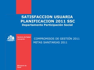 SATISFACCION USUARIA  PLANIFICACION 2011 SSC Departamento Participación Social  COMPROMISOS DE GESTIÓN 2011 METAS SANITARIAS 2011  