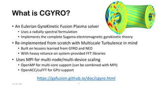 What is CGYRO?
• An Eulerian GyroKinetic Fusion Plasma solver
• Uses a radially spectral formulation
• Implements the complete Sugama electromagnetic gyrokinetic theory
• Re-implemented from scratch with Multiscale Turbulence in mind
• Built on lessons learned from GYRO and NEO
• With heavy reliance on system-provided FFT libraries
• Uses MPI for multi-node/multi-device scaling
• OpenMP for multi-core support (can be combined with MPI)
• OpenACC/cuFFT for GPU support
https://gafusion.github.io/doc/cgyro.html
2
Jan 18, 2022
 