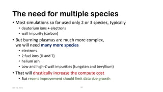 The need for multiple species
• Most simulations so far used only 2 or 3 species, typically
• deuterium ions + electrons
• wall impurity (carbon)
• But burning plasmas are much more complex,
we will need many more species
• electrons
• 2 fuel ions (D and T)
• helium ash
• Low and high-Z wall impurities (tungsten and beryllium)
• That will drastically increase the compute cost
• But recent improvement should limit data size growth
Jan 18, 2022 24
 