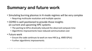 Summary and future work
• Simulating burning plasmas in H-mode regimes will be very complex
• Requiring multiscale resolution and multiple species
• CGYRO is well positioned to provide those insights
on current and upcoming HPC systems
• The porting to GPUs drastically reduced the observed compute time
• Algorithmic improvements have reduced communication cost
• Future work
• Ensure the code continues to work on new HW (e.g. AMD GPUs)
• Further algorithmic improvements
Jan 18, 2022 - Joint US-Japan Workshop on Exascale Computing Collaboration and 6th workshop of US-Japan Joint Institute for Fusion Theory (JIFT) program 26
 