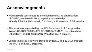 Acknowledgments
• Many people contributed to the development and optimization
of CGYRO, and I would like to explicitly acknowledge
J.Candy, E.Belli, K.Hallatschek, C.Holland, N.Howard and E.D’Azevedoe
• This work was supported by the U.S. Department of Energy under
awards DE-FG02-95ER54309, DE-FC02-06ER54873 (Edge Simulation
Laboratory), and DE-SC0017992 (AToM SciDAC-4 project).
• Computing resources were provided by NERSC and by OLCF through
the INCITE and ALCC programs.
27
Jan 18, 2022
 