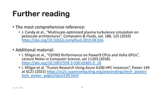 Further reading
• The most comprehensive reference:
• J. Candy et al., “Multiscale-optimized plasma turbulence simulation on
petascale architectures”, Computers & Fluids, vol. 188, 125 (2019)
https://doi.org/10.1016/j.compfluid.2019.04.016
• Additional material:
• I. Sfiligoi et al., “CGYRO Performance on Power9 CPUs and Volta GPUs”,
Lecture Notes in Computer Science, vol 11203 (2018).
https://doi.org/10.1007/978-3-030-02465-9_24
• I. Sfiligoi et al. “Fusion Research Using Azure A100 HPC instances”, Poster 149
at SC21 (2021) https://sc21.supercomputing.org/proceedings/tech_poster/
tech_poster_pages/rpost149.html
28
Jan 18, 2022
 