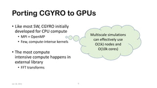 Porting CGYRO to GPUs
• Like most SW, CGYRO initially
developed for CPU compute
• MPI + OpenMP
• Few, compute-intense kernels
• The most compute
intensive compute happens in
external library
• FFT transforms
Jan 18, 2022 6
Multiscale simulations
can effectively use
O(1k) nodes and
O(10k cores)
 