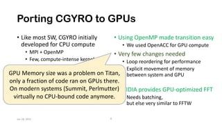 Porting CGYRO to GPUs
• Like most SW, CGYRO initially
developed for CPU compute
• MPI + OpenMP
• Few, compute-intense kernels
• The most compute
intensive compute happens in
external library
• FFT transforms
• Using OpenMP made transition easy
• We used OpenACC for GPU compute
• Very few changes needed
• Loop reordering for performance
• Explicit movement of memory
between system and GPU
• NVIDIA provides GPU-optimized FFT
• Needs batching,
but else very similar to FFTW
Jan 18, 2022 8
GPU Memory size was a problem on Titan,
only a fraction of code ran on GPUs there.
On modern systems (Summit, Perlmutter)
virtually no CPU-bound code anymore.
 