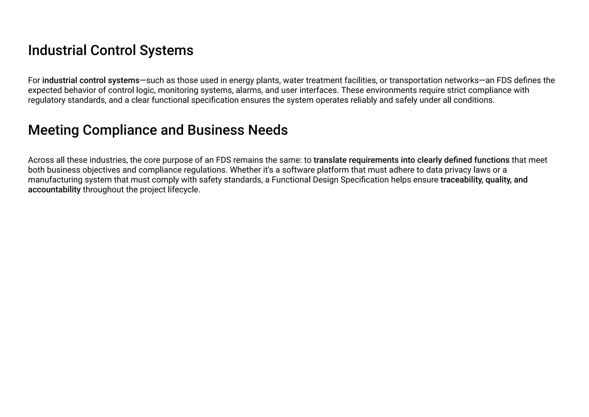 Industrial Control Systems
For industrial control systems—such as those used in energy plants, water treatment facilities, or transportation networks—an FDS defines the
expected behavior of control logic, monitoring systems, alarms, and user interfaces. These environments require strict compliance with
regulatory standards, and a clear functional specification ensures the system operates reliably and safely under all conditions.
Meeting Compliance and Business Needs
Across all these industries, the core purpose of an FDS remains the same: to translate requirements into clearly defined functions that meet
both business objectives and compliance regulations. Whether it's a software platform that must adhere to data privacy laws or a
manufacturing system that must comply with safety standards, a Functional Design Specification helps ensure traceability, quality, and
accountability throughout the project lifecycle.
 