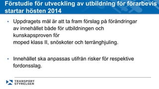 Förstudie för utveckling av utbildning för förarbevis 
startar hösten 2014 
• Uppdragets mål är att ta fram förslag på förändringar 
av innehållet både för utbildningen och 
kunskapsproven för 
moped klass II, snöskoter och terränghjuling. 
• Innehållet ska anpassas utifrån risker för respektive 
fordonsslag. 
 