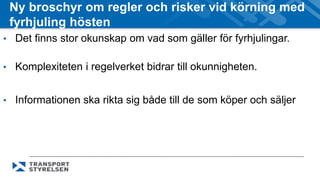 Ny broschyr om regler och risker vid körning med 
fyrhjuling hösten 
• Det finns stor okunskap om vad som gäller för fyrhjulingar. 
• Komplexiteten i regelverket bidrar till okunnigheten. 
• Informationen ska rikta sig både till de som köper och säljer 
 