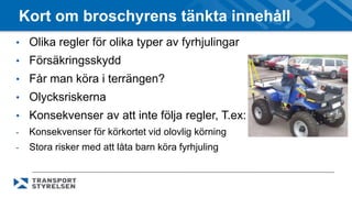 Kort om broschyrens tänkta innehåll 
• Olika regler för olika typer av fyrhjulingar 
• Försäkringsskydd 
• Får man köra i terrängen? 
• Olycksriskerna 
• Konsekvenser av att inte följa regler, T.ex: 
- Konsekvenser för körkortet vid olovlig körning 
- Stora risker med att låta barn köra fyrhjuling 
 
