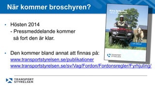 När kommer broschyren? 
• Hösten 2014 
- Pressmeddelande kommer 
så fort den är klar. 
• Den kommer bland annat att finnas på: 
www.transportstyrelsen.se/publikationer 
www.transportstyrelsen.se/sv/Vag/Fordon/Fordonsregler/Fyrhjuling/ 
 