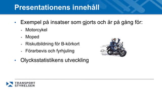 Presentationens innehåll 
• Exempel på insatser som gjorts och är på gång för: 
- Motorcykel 
- Moped 
- Riskutbildning för B-körkort 
- Förarbevis och fyrhjuling 
• Olycksstatistikens utveckling 
 