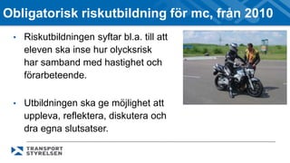 Obligatorisk riskutbildning för mc, från 2010 
• Riskutbildningen syftar bl.a. till att 
eleven ska inse hur olycksrisk 
har samband med hastighet och 
förarbeteende. 
• Utbildningen ska ge möjlighet att 
uppleva, reflektera, diskutera och 
dra egna slutsatser. 
 