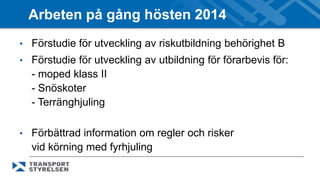 Arbeten på gång hösten 2014 
• Förstudie för utveckling av riskutbildning behörighet B 
• Förstudie för utveckling av utbildning för förarbevis för: 
- moped klass II 
- Snöskoter 
- Terränghjuling 
• Förbättrad information om regler och risker 
vid körning med fyrhjuling 
 