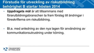 Förstudie för utveckling av riskutbildning 
behörighet B startar hösten 2014 
• Uppdragets mål är att tillsammans med 
förarutbildningsbranschen ta fram förslag till ändringar i 
föreskrifterna om riskutbildning. 
• Bl.a. med anledning av den nya lagen för användning av 
kommunikationsutrustning under körning. 
 