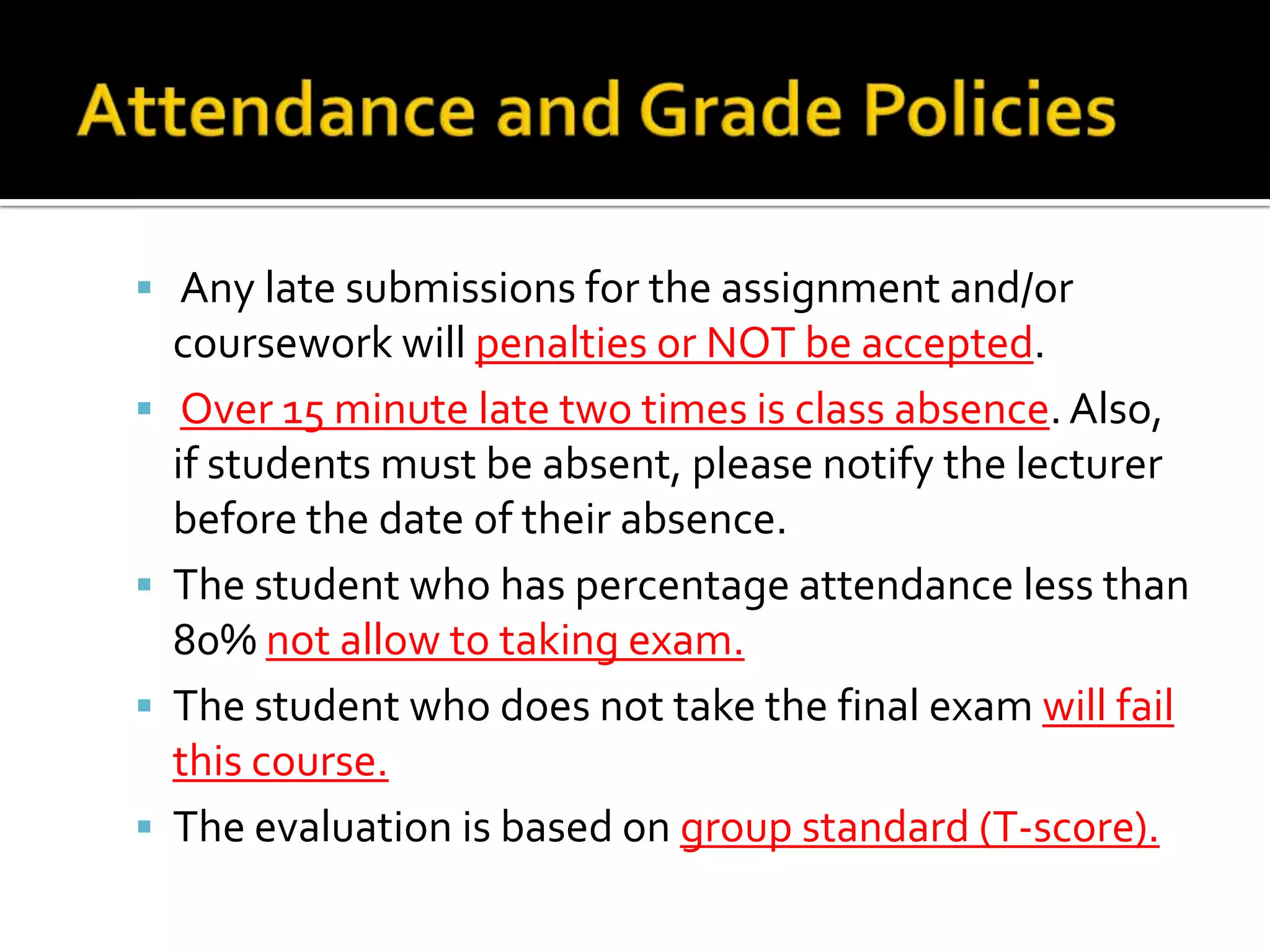  Any late submissions for the assignment and/or






coursework will penalties or NOT be accepted.
Over 15 minute late two times is class absence. Also,
if students must be absent, please notify the lecturer
before the date of their absence.
The student who has percentage attendance less than
80% not allow to taking exam.
The student who does not take the final exam will fail
this course.
The evaluation is based on group standard (T-score).

 