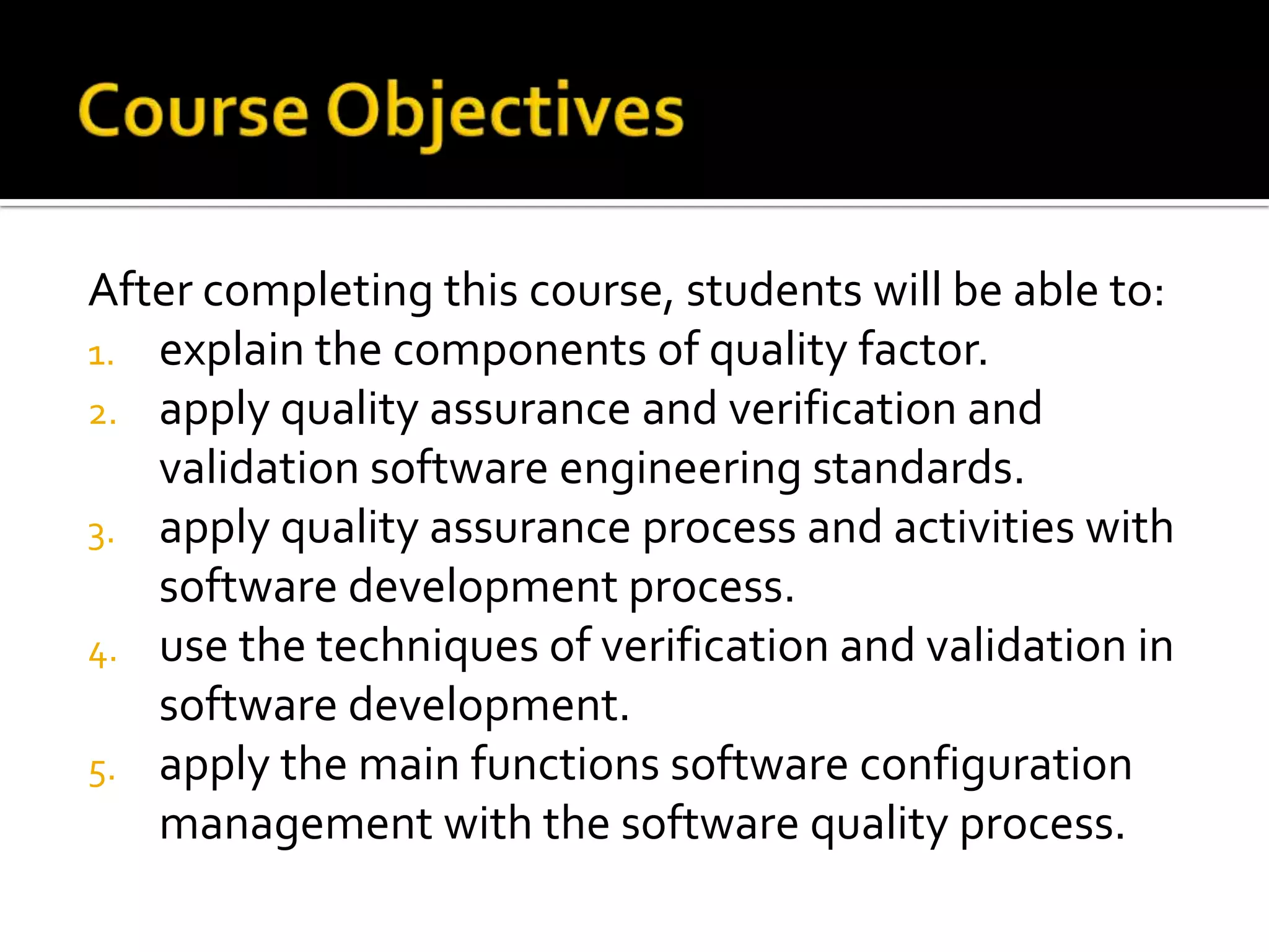 After completing this course, students will be able to:
1. explain the components of quality factor.
2. apply quality assurance and verification and
validation software engineering standards.
3. apply quality assurance process and activities with
software development process.
4. use the techniques of verification and validation in
software development.
5. apply the main functions software configuration
management with the software quality process.

 