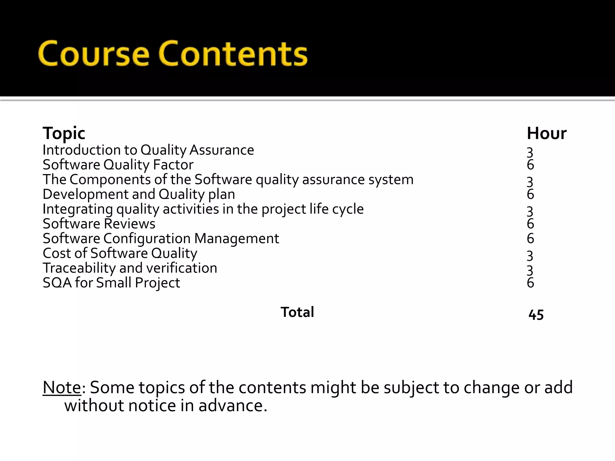 Topic

Introduction to Quality Assurance
Software Quality Factor
The Components of the Software quality assurance system
Development and Quality plan
Integrating quality activities in the project life cycle
Software Reviews
Software Configuration Management
Cost of Software Quality
Traceability and verification
SQA for Small Project
Total

Hour
3
6
3
6
3
6
6
3
3
6

45

Note: Some topics of the contents might be subject to change or add
without notice in advance.

 
