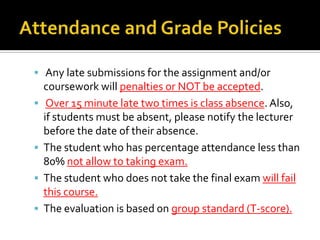  Any late submissions for the assignment and/or






coursework will penalties or NOT be accepted.
Over 15 minute late two times is class absence. Also,
if students must be absent, please notify the lecturer
before the date of their absence.
The student who has percentage attendance less than
80% not allow to taking exam.
The student who does not take the final exam will fail
this course.
The evaluation is based on group standard (T-score).

 