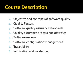 1. Objective and concepts of software quality
2. Quality Factors
3. Software quality assurance standards
4. Quality assurance process and activities
5. Software reviews
6. Software configuration management
7. Traceability
8. verification and validation.

 