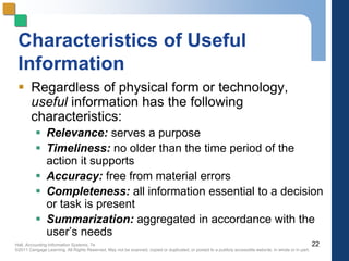 Hall, Accounting Information Systems, 7e
©2011 Cengage Learning. All Rights Reserved. May not be scanned, copied or duplicated, or posted to a publicly accessible website, in whole or in part.
Characteristics of Useful
Information
 Regardless of physical form or technology,
useful information has the following
characteristics:
 Relevance: serves a purpose
 Timeliness: no older than the time period of the
action it supports
 Accuracy: free from material errors
 Completeness: all information essential to a decision
or task is present
 Summarization: aggregated in accordance with the
user’s needs
22
 