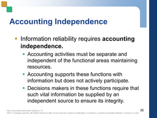Hall, Accounting Information Systems, 7e
©2011 Cengage Learning. All Rights Reserved. May not be scanned, copied or duplicated, or posted to a publicly accessible website, in whole or in part.
Accounting Independence
 Information reliability requires accounting
independence.
 Accounting activities must be separate and
independent of the functional areas maintaining
resources.
 Accounting supports these functions with
information but does not actively participate.
 Decisions makers in these functions require that
such vital information be supplied by an
independent source to ensure its integrity.
26
 